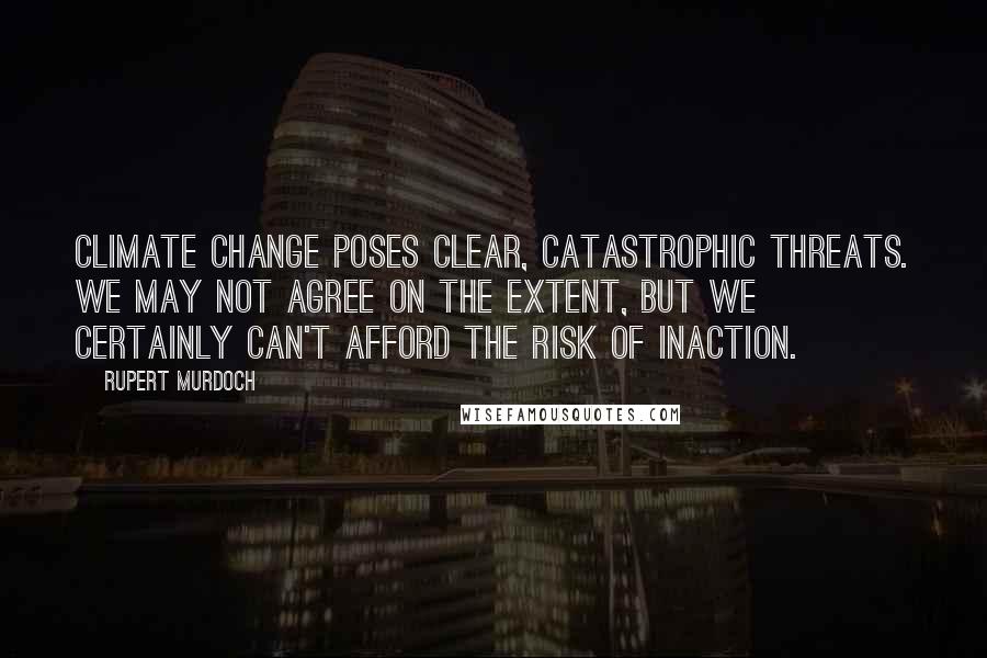 Rupert Murdoch Quotes: Climate change poses clear, catastrophic threats. We may not agree on the extent, but we certainly can't afford the risk of inaction.