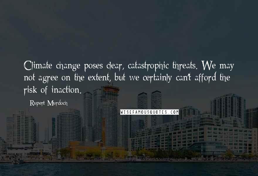 Rupert Murdoch Quotes: Climate change poses clear, catastrophic threats. We may not agree on the extent, but we certainly can't afford the risk of inaction.