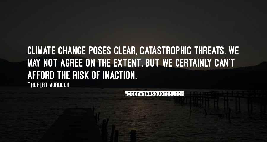 Rupert Murdoch Quotes: Climate change poses clear, catastrophic threats. We may not agree on the extent, but we certainly can't afford the risk of inaction.