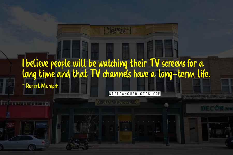 Rupert Murdoch Quotes: I believe people will be watching their TV screens for a long time and that TV channels have a long-term life.