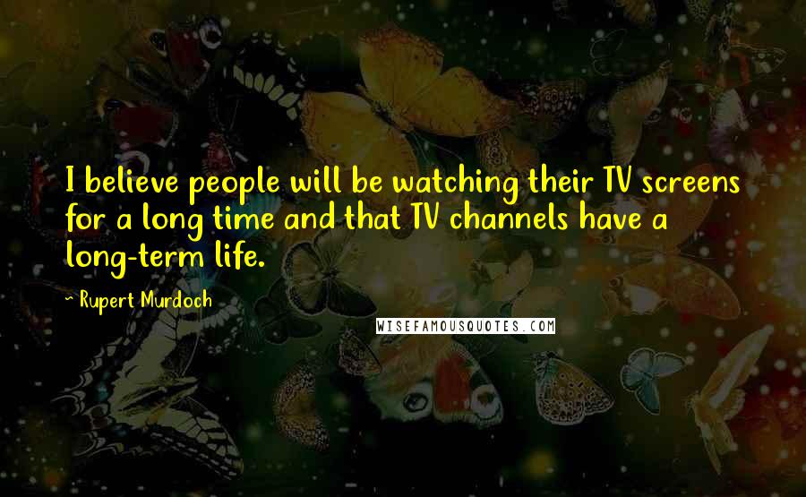 Rupert Murdoch Quotes: I believe people will be watching their TV screens for a long time and that TV channels have a long-term life.