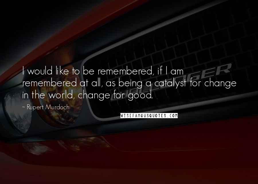 Rupert Murdoch Quotes: I would like to be remembered, if I am remembered at all, as being a catalyst for change in the world, change for good.