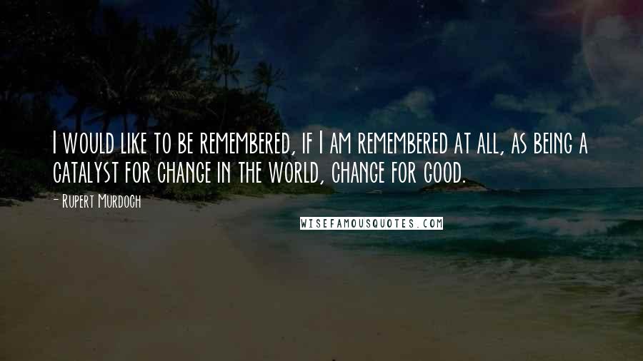 Rupert Murdoch Quotes: I would like to be remembered, if I am remembered at all, as being a catalyst for change in the world, change for good.