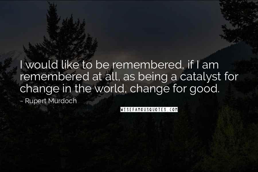 Rupert Murdoch Quotes: I would like to be remembered, if I am remembered at all, as being a catalyst for change in the world, change for good.