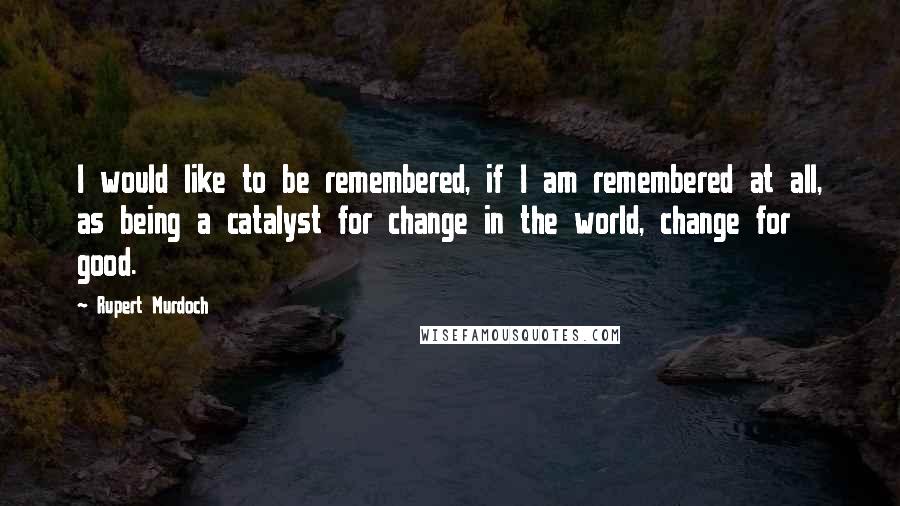 Rupert Murdoch Quotes: I would like to be remembered, if I am remembered at all, as being a catalyst for change in the world, change for good.