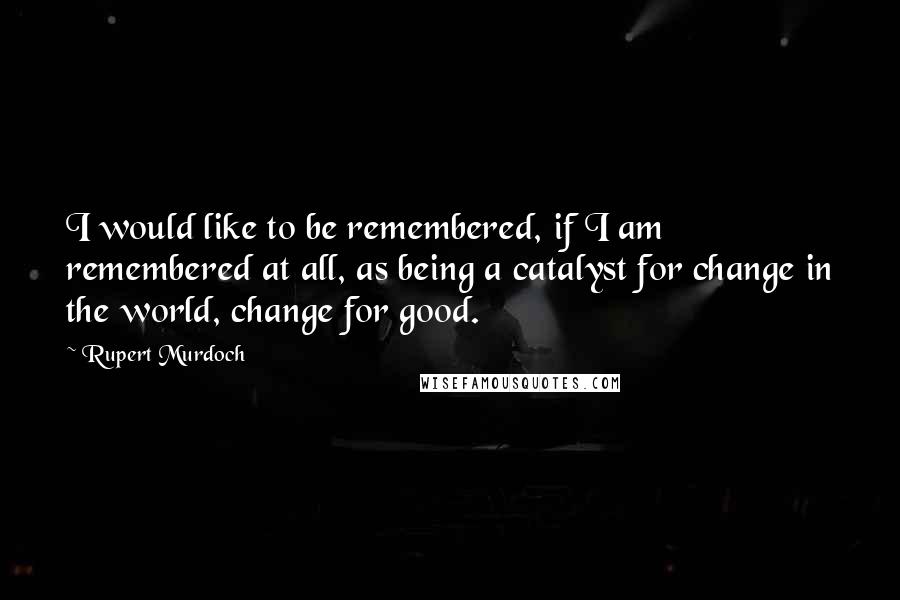 Rupert Murdoch Quotes: I would like to be remembered, if I am remembered at all, as being a catalyst for change in the world, change for good.