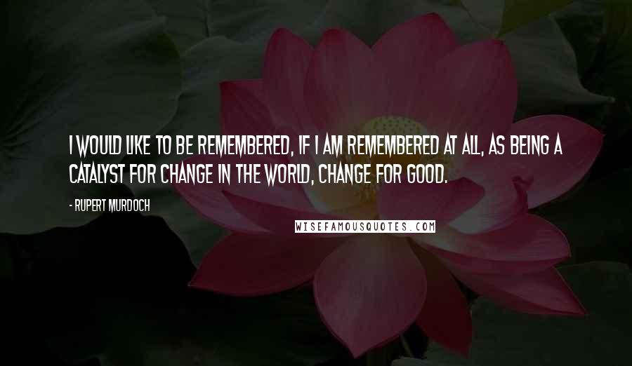 Rupert Murdoch Quotes: I would like to be remembered, if I am remembered at all, as being a catalyst for change in the world, change for good.