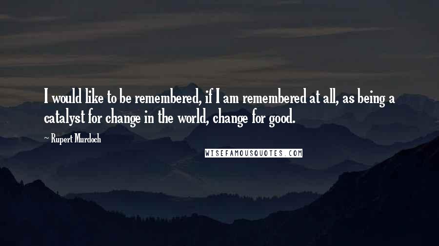 Rupert Murdoch Quotes: I would like to be remembered, if I am remembered at all, as being a catalyst for change in the world, change for good.