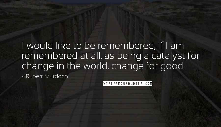 Rupert Murdoch Quotes: I would like to be remembered, if I am remembered at all, as being a catalyst for change in the world, change for good.