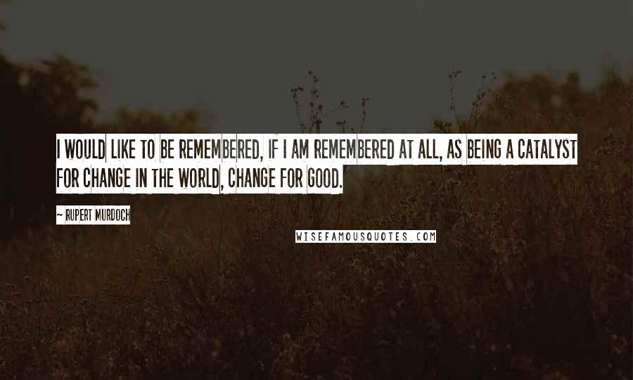 Rupert Murdoch Quotes: I would like to be remembered, if I am remembered at all, as being a catalyst for change in the world, change for good.