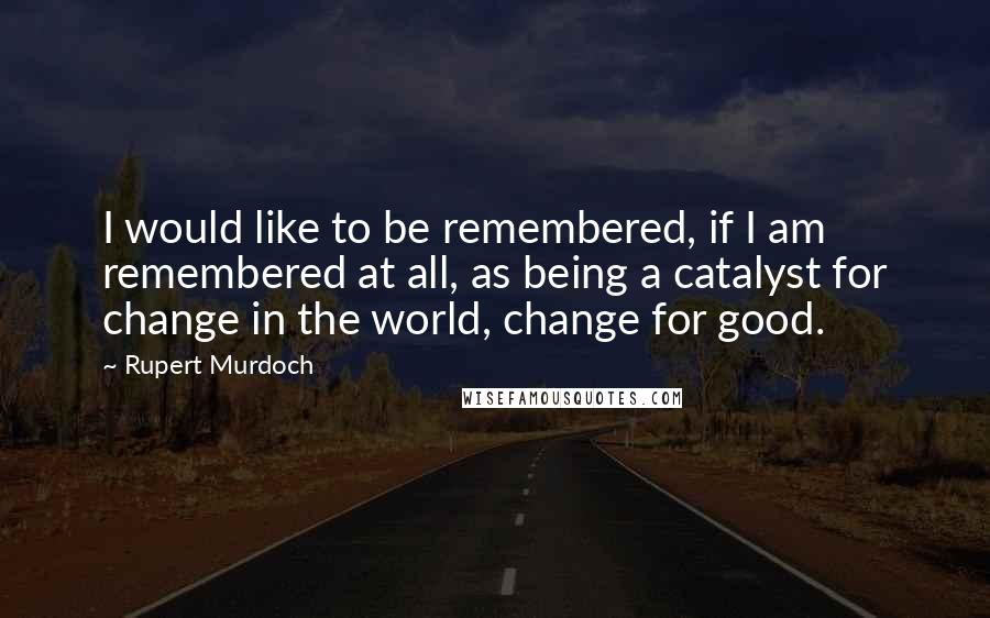 Rupert Murdoch Quotes: I would like to be remembered, if I am remembered at all, as being a catalyst for change in the world, change for good.