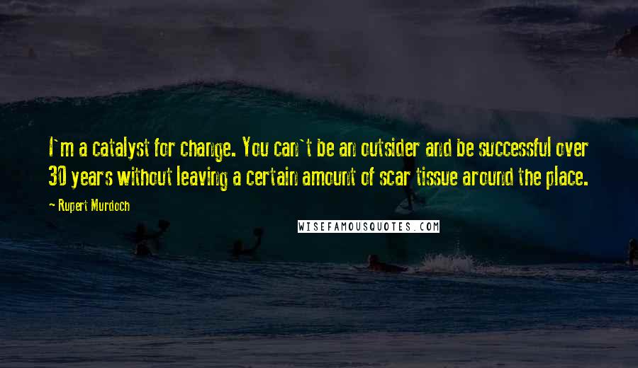 Rupert Murdoch Quotes: I'm a catalyst for change. You can't be an outsider and be successful over 30 years without leaving a certain amount of scar tissue around the place.