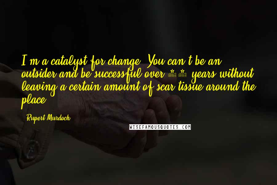 Rupert Murdoch Quotes: I'm a catalyst for change. You can't be an outsider and be successful over 30 years without leaving a certain amount of scar tissue around the place.