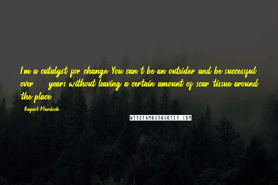 Rupert Murdoch Quotes: I'm a catalyst for change. You can't be an outsider and be successful over 30 years without leaving a certain amount of scar tissue around the place.