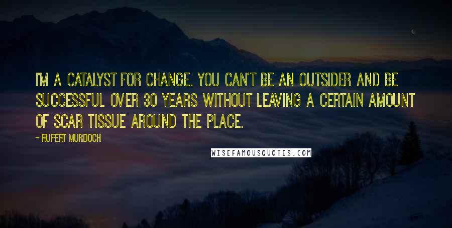 Rupert Murdoch Quotes: I'm a catalyst for change. You can't be an outsider and be successful over 30 years without leaving a certain amount of scar tissue around the place.