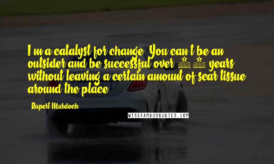 Rupert Murdoch Quotes: I'm a catalyst for change. You can't be an outsider and be successful over 30 years without leaving a certain amount of scar tissue around the place.