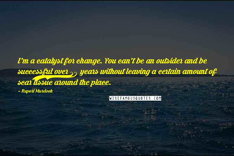 Rupert Murdoch Quotes: I'm a catalyst for change. You can't be an outsider and be successful over 30 years without leaving a certain amount of scar tissue around the place.