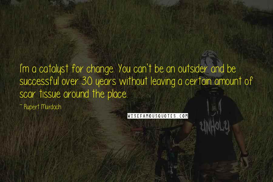 Rupert Murdoch Quotes: I'm a catalyst for change. You can't be an outsider and be successful over 30 years without leaving a certain amount of scar tissue around the place.