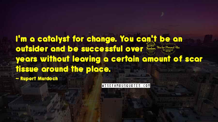 Rupert Murdoch Quotes: I'm a catalyst for change. You can't be an outsider and be successful over 30 years without leaving a certain amount of scar tissue around the place.