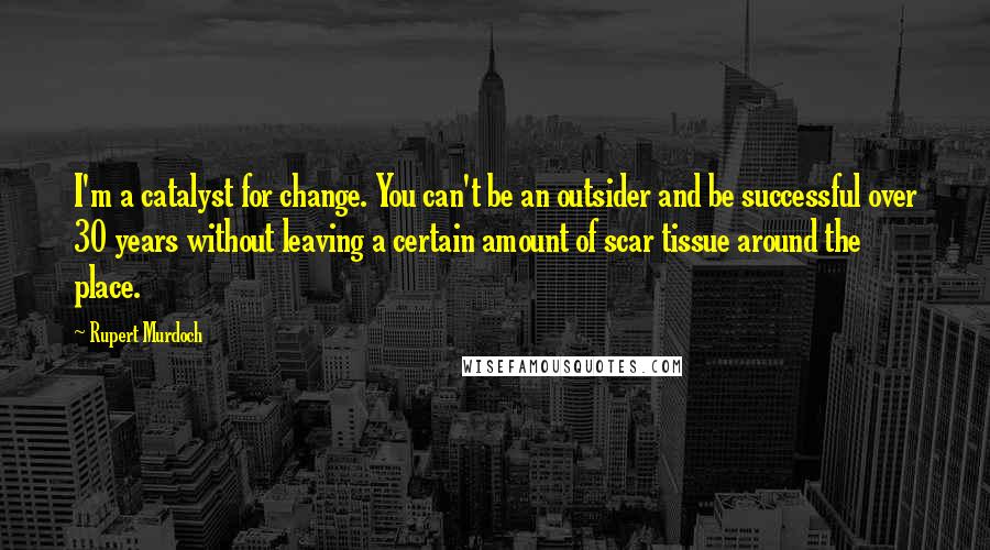 Rupert Murdoch Quotes: I'm a catalyst for change. You can't be an outsider and be successful over 30 years without leaving a certain amount of scar tissue around the place.