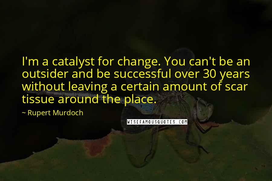 Rupert Murdoch Quotes: I'm a catalyst for change. You can't be an outsider and be successful over 30 years without leaving a certain amount of scar tissue around the place.