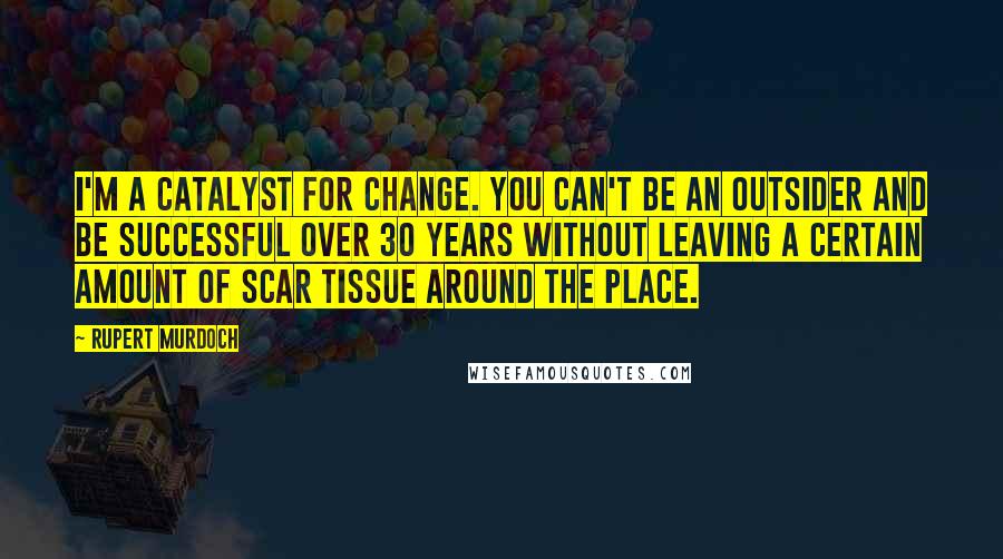 Rupert Murdoch Quotes: I'm a catalyst for change. You can't be an outsider and be successful over 30 years without leaving a certain amount of scar tissue around the place.