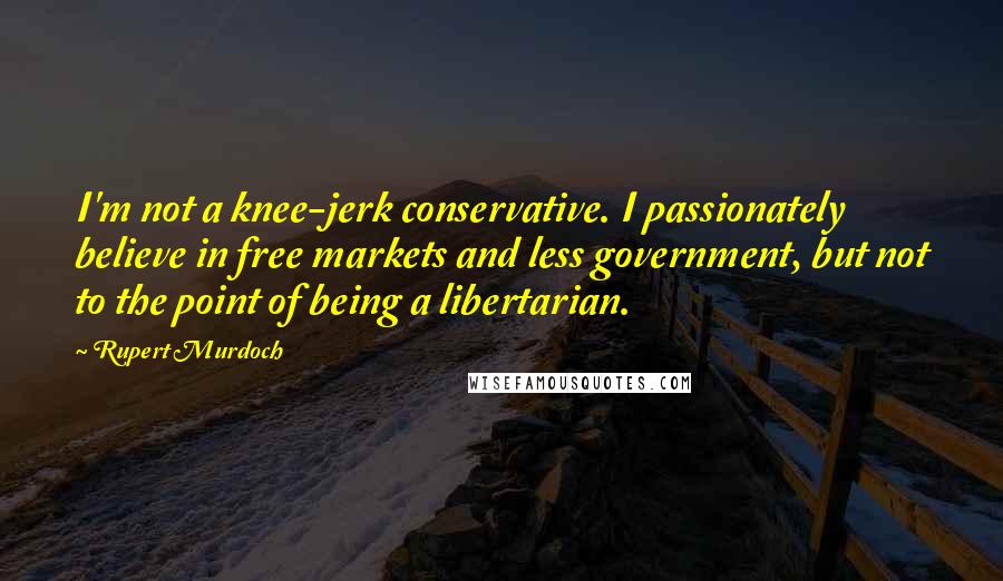 Rupert Murdoch Quotes: I'm not a knee-jerk conservative. I passionately believe in free markets and less government, but not to the point of being a libertarian.