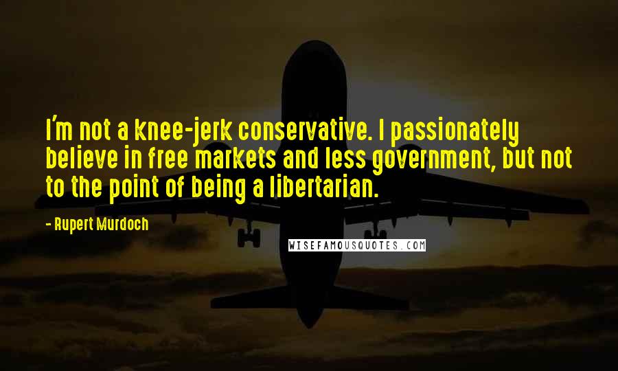 Rupert Murdoch Quotes: I'm not a knee-jerk conservative. I passionately believe in free markets and less government, but not to the point of being a libertarian.