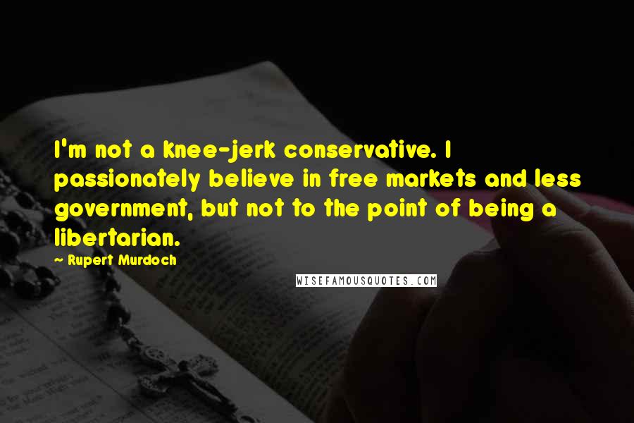 Rupert Murdoch Quotes: I'm not a knee-jerk conservative. I passionately believe in free markets and less government, but not to the point of being a libertarian.