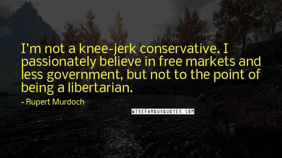 Rupert Murdoch Quotes: I'm not a knee-jerk conservative. I passionately believe in free markets and less government, but not to the point of being a libertarian.