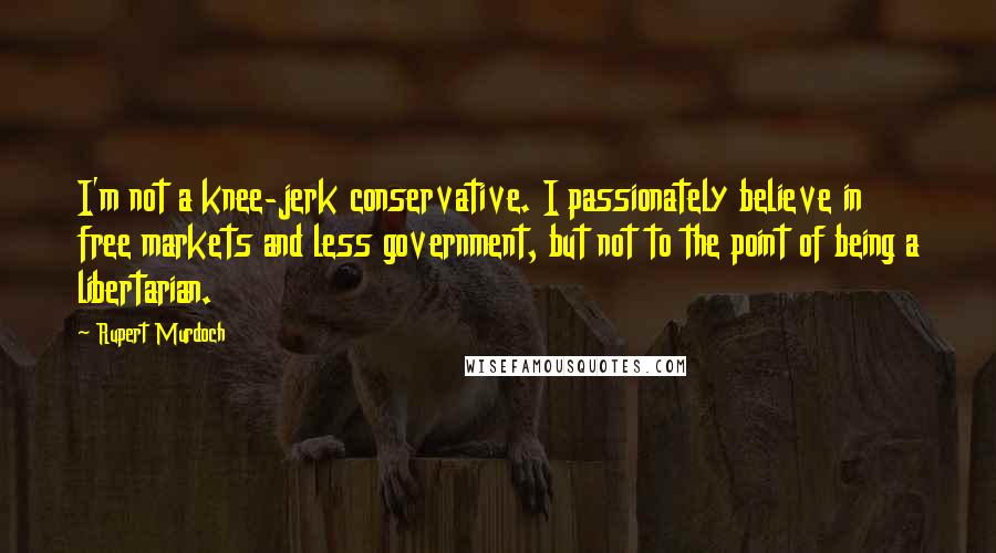 Rupert Murdoch Quotes: I'm not a knee-jerk conservative. I passionately believe in free markets and less government, but not to the point of being a libertarian.
