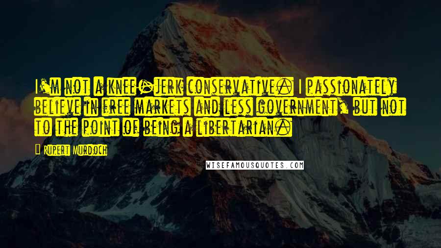 Rupert Murdoch Quotes: I'm not a knee-jerk conservative. I passionately believe in free markets and less government, but not to the point of being a libertarian.