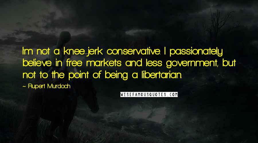 Rupert Murdoch Quotes: I'm not a knee-jerk conservative. I passionately believe in free markets and less government, but not to the point of being a libertarian.