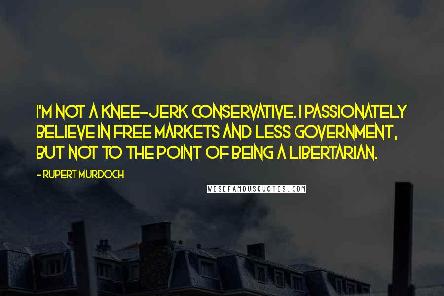 Rupert Murdoch Quotes: I'm not a knee-jerk conservative. I passionately believe in free markets and less government, but not to the point of being a libertarian.