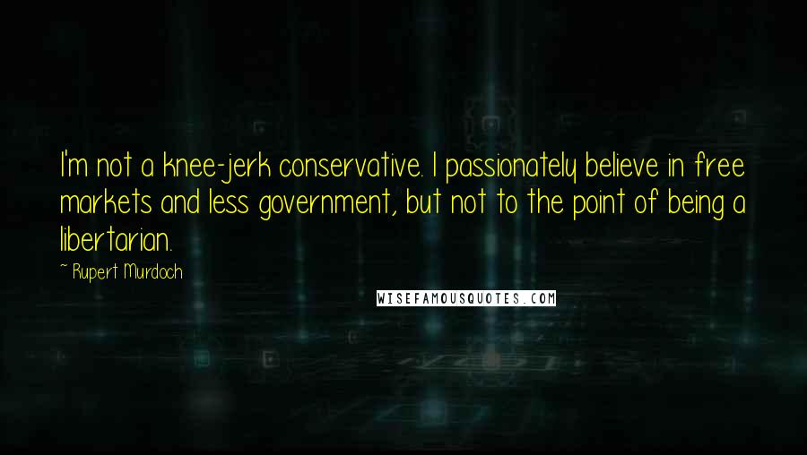 Rupert Murdoch Quotes: I'm not a knee-jerk conservative. I passionately believe in free markets and less government, but not to the point of being a libertarian.