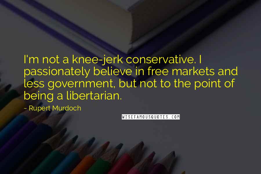 Rupert Murdoch Quotes: I'm not a knee-jerk conservative. I passionately believe in free markets and less government, but not to the point of being a libertarian.