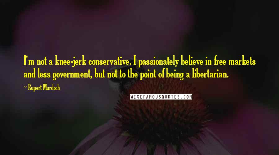 Rupert Murdoch Quotes: I'm not a knee-jerk conservative. I passionately believe in free markets and less government, but not to the point of being a libertarian.