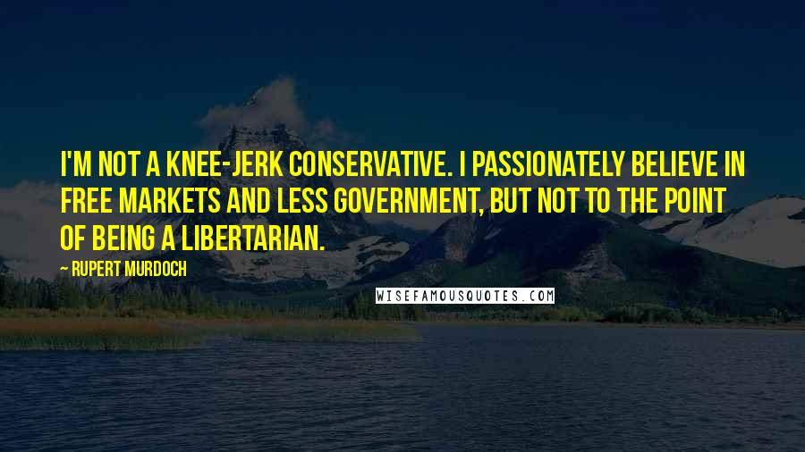 Rupert Murdoch Quotes: I'm not a knee-jerk conservative. I passionately believe in free markets and less government, but not to the point of being a libertarian.