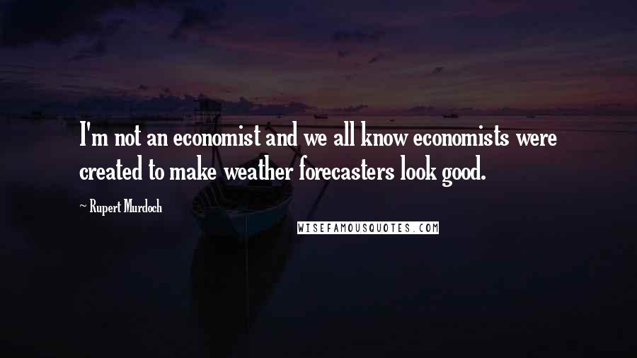 Rupert Murdoch Quotes: I'm not an economist and we all know economists were created to make weather forecasters look good.