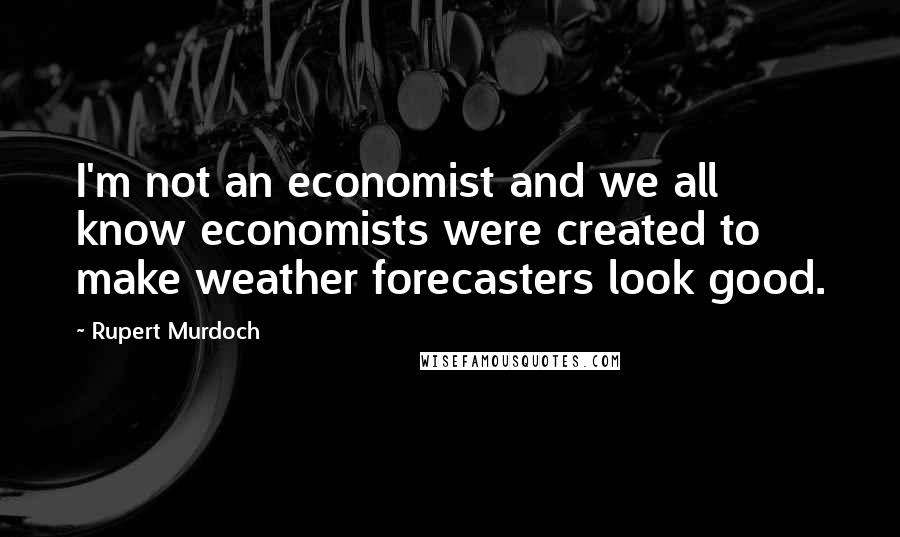 Rupert Murdoch Quotes: I'm not an economist and we all know economists were created to make weather forecasters look good.