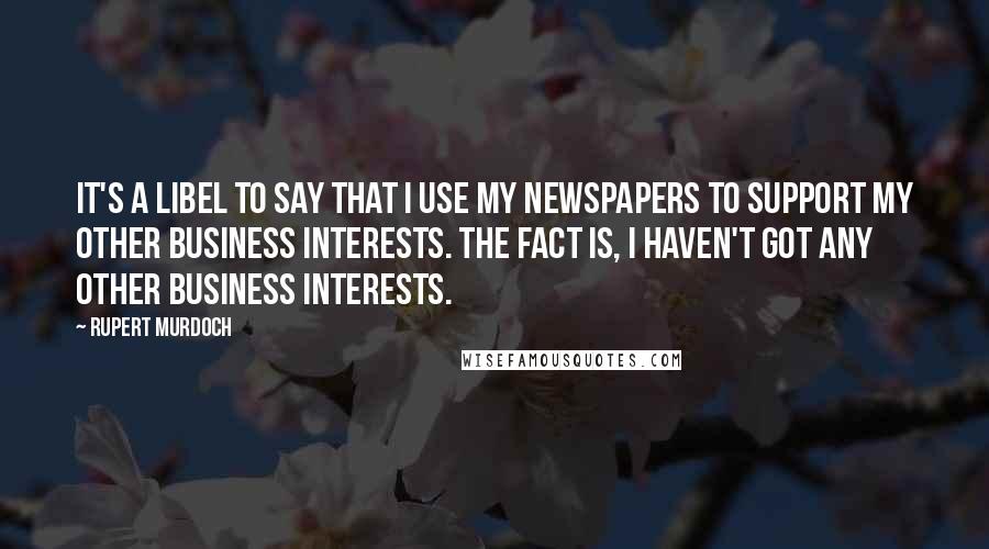 Rupert Murdoch Quotes: It's a libel to say that I use my newspapers to support my other business interests. The fact is, I haven't got any other business interests.