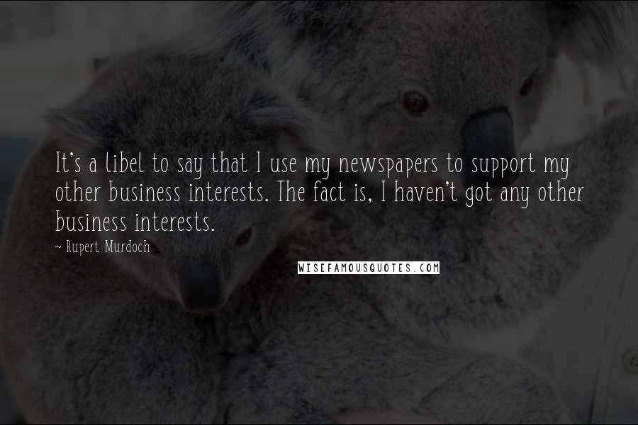 Rupert Murdoch Quotes: It's a libel to say that I use my newspapers to support my other business interests. The fact is, I haven't got any other business interests.