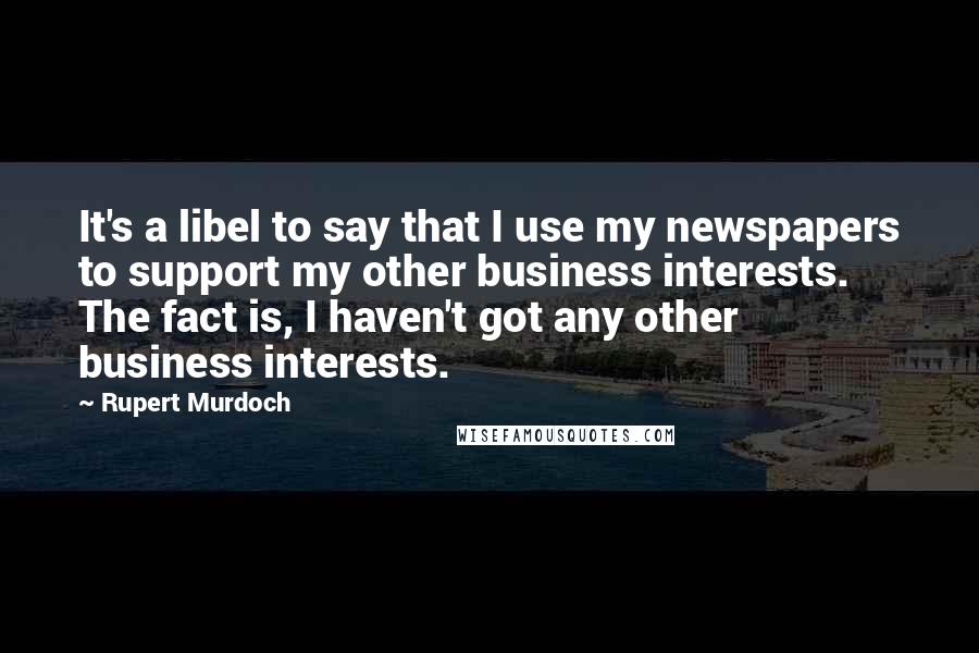 Rupert Murdoch Quotes: It's a libel to say that I use my newspapers to support my other business interests. The fact is, I haven't got any other business interests.