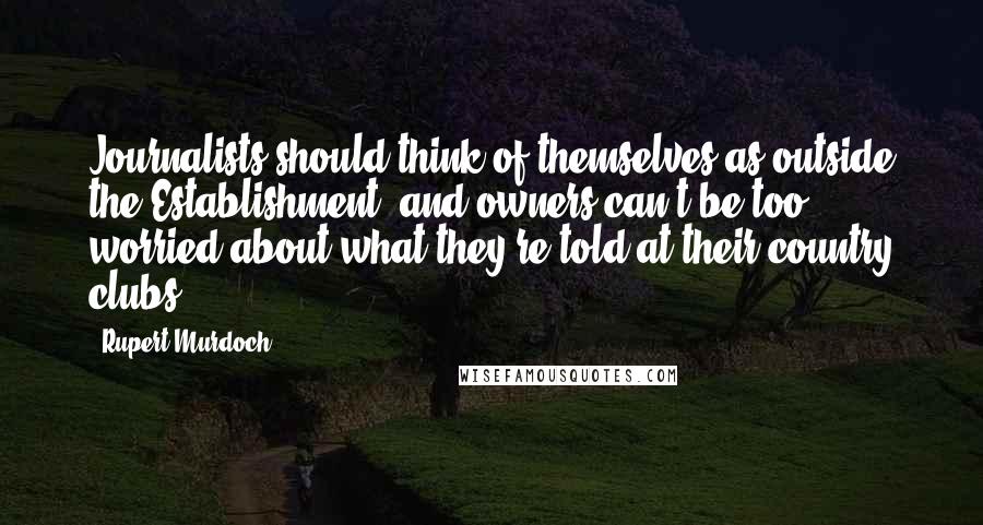 Rupert Murdoch Quotes: Journalists should think of themselves as outside the Establishment, and owners can't be too worried about what they're told at their country clubs.
