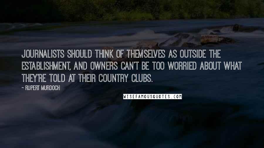 Rupert Murdoch Quotes: Journalists should think of themselves as outside the Establishment, and owners can't be too worried about what they're told at their country clubs.