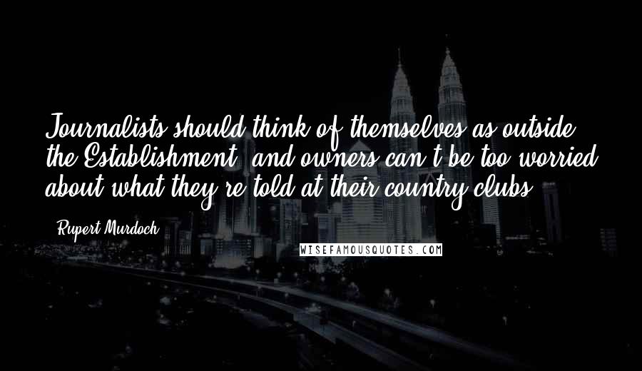 Rupert Murdoch Quotes: Journalists should think of themselves as outside the Establishment, and owners can't be too worried about what they're told at their country clubs.