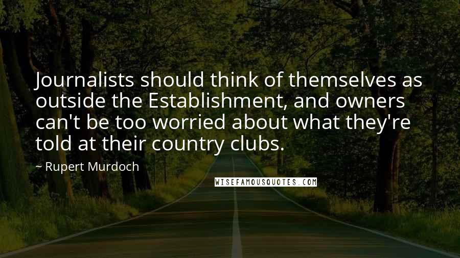 Rupert Murdoch Quotes: Journalists should think of themselves as outside the Establishment, and owners can't be too worried about what they're told at their country clubs.