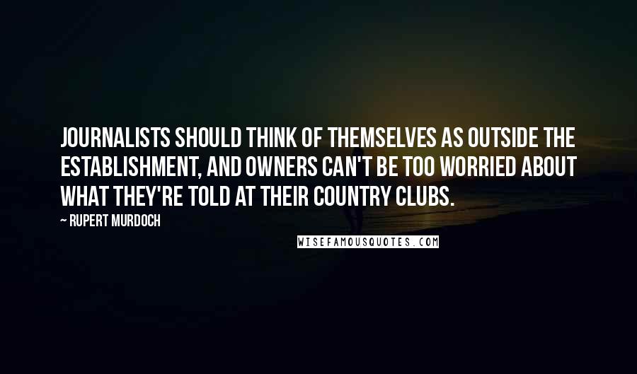 Rupert Murdoch Quotes: Journalists should think of themselves as outside the Establishment, and owners can't be too worried about what they're told at their country clubs.