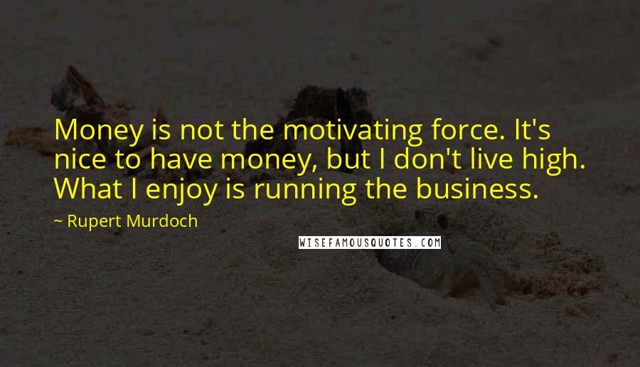 Rupert Murdoch Quotes: Money is not the motivating force. It's nice to have money, but I don't live high. What I enjoy is running the business.