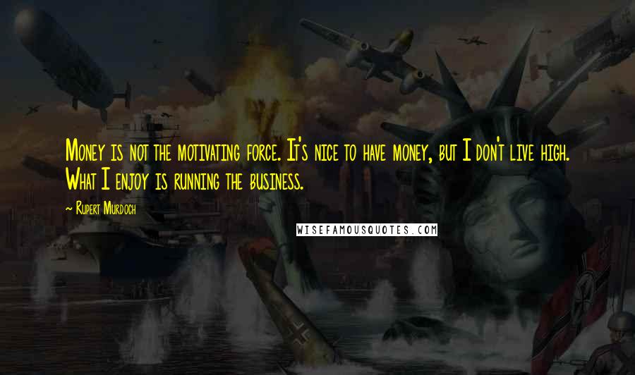 Rupert Murdoch Quotes: Money is not the motivating force. It's nice to have money, but I don't live high. What I enjoy is running the business.